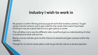 Industry I wish to work in
My passion is within filming and any type of work that involves cameras. To gain
access into the industry and to get a feel for the career that I want I have been
thinking it may be a good idea to try to get a job as a runner.
This will allow me to see the different roles myself and get an understanding of what
is involved and what will suit me.
Being a runner will also give me the chance to network and gain contacts within the
industry.
Though for my future career plans I wish to go into the role as a camera operator.

 