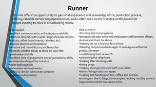 Runner
This role offers the opportunity to gain vital experience and knowledge of the production process,
offering valuable networking opportunities, and is often seen as the first step on the ladder for
people aspiring to roles in broadcasting media.
Skills needed
•excellent communication and interpersonal skills
•ability to network with a wide range of people (actors,
directors, other departments, caterers, etc)
•physical stamina and resilience
•initiative and the ability to problem solve
•flexibility and the ability to think on your feet
•good research skills
•excellent time management and organisational skills
•an understanding of the industry
•team-working skills
•enthusiasm and motivation
•ability to remain calm under pressure
•a proactive disposition

Role activity’s
•fetching and carrying items
•transporting cast, crew and production staff between offices,
studios and shoot locations
•helping set up a location for a shoot
•handing out post and messages to colleagues within the
production team
•undertaking basic research
•answering the telephone
•looking after studio guests
•hiring props
•making arrangements for staff on location
•transcribing production tapes
•making and handing out tea, coffee and lunches
•sorting out the kit bags, for example checking that the camera
bag contains all the necessary items

 