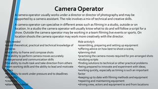 Camera Operator
A camera operator usually works under a director or director of photography and may be
supported by a camera assistant. The role involves a mix of technical and creative skills.
A camera operator can specialise in different areas such as filming in a studio, outside or on
location. In a studio the camera operator will usually know what to do and will follow a script for a
show. Outside the camera operator may be working in a team filming live events or sports. On
location shoots the camera operator may work more creatively with the director.
Skills needed
•sound theoretical, practical and technical knowledge of
cameras
•the ability to frame and compose shots
•the ability to perform camera moves accurately
•interpersonal and communication skills
•the ability to multi-task and take direction from others
•team working skills and the ability to lead and motivate
others
•the ability to work under pressure and to deadlines
•flexibility
•creativity
•attention to detail

Role activity’s
•assembling, preparing and setting up equipment
•offering advice on how best to shoot a scene,
•planning shot
•practising the camera moves required for pre-arranged shots
•studying scripts
•finding solutions to technical or other practical problems
•being prepared to innovate and experiment with ideas;
•working quickly, especially as timing is such an important
factor
•keeping up to date with filming methods and equipment
•repairing and maintaining equipment
•driving crew, actors and equipment to and from locations

 