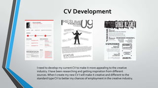 CV Development

I need to develop my current CV to make it more appealing to the creative
industry. I have been researching and getting inspiration from different
sources. When I create my new CV I will make it creative and different to the
standard type CV to better my chances of employment in the creative industry.

 