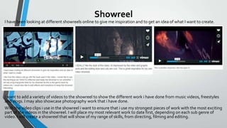 Showreel
I have been looking at different showreels online to give me inspiration and to get an idea of what I want to create.

I want to add a variety of videos to the showreel to show the different work i have done from music videos, freestyles
and vlogs. I may also showcase photography work that i have done.
With the video clips i use in the showreel i want to ensure that i use my strongest pieces of work with the most exciting
part of the videos in the showreel. I will place my most relevant work to date first, depending on each sub genre of
video. I will create a showreel that will show of my range of skills, from directing, filming and editing.

 