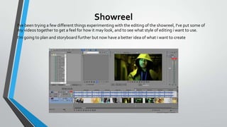 Showreel
I've been trying a few different things experimenting with the editing of the showreel, I've put some of
my videos together to get a feel for how it may look, and to see what style of editing i want to use.
I'm going to plan and storyboard further but now have a better idea of what i want to create

To create this draft I used Sony Vegas Pro

 