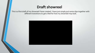 Draft showreel
This is a first draft of my showreel I have created. I have just simply put some clips together with
different transitions to get a feel for how my showreel may look.

 