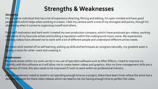 Strengths & Weaknesses
Strengths
I'm a creative individual that has a lot of experience directing, filming and editing. I'm open minded and have good
people skills which helps when working in a team. I feel my camera work is one of my strongest skill points, though I'm
also strong when it comes to organising myself and others.

From self motivation and hard work I created my own production company, which I have produced 90+ videos, working
with some of my favourite artists and building a reputation within the underground music scene. My experiences
creating videos have allowed me to work with a lot of different people and understand different artists needs.
My video work started off as self learning, picking up skills and techniques as i progress naturally, my greatest asset is
having a vision for what i want and creating it.
Weaknesses
My weaknesses within my work can be in my use of specialist software such as After Effects, I need to improve my
usability with this software as it will allow me to create better videos and graphics. Also my time management skills are a
weakness of mine, this also needs to be improved if I wish to work within an professional industry.
Another weakness I need to avoid is not spending enough time on a project, there have been times where the artist has a
deadline to meet for there video release which can lead to me not having enough time to perfect the video.

 