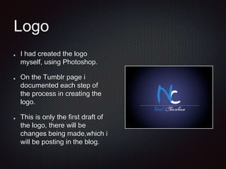 Logo
I had created the logo
myself, using Photoshop.
On the Tumblr page i
documented each step of
the process in creating the
logo.
This is only the first draft of
the logo, there will be
changes being made,which i
will be posting in the blog.
 