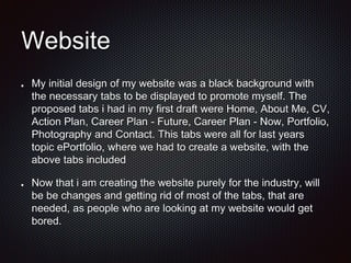 Website
My initial design of my website was a black background with
the necessary tabs to be displayed to promote myself. The
proposed tabs i had in my first draft were Home, About Me, CV,
Action Plan, Career Plan - Future, Career Plan - Now, Portfolio,
Photography and Contact. This tabs were all for last years
topic ePortfolio, where we had to create a website, with the
above tabs included
Now that i am creating the website purely for the industry, will
be be changes and getting rid of most of the tabs, that are
needed, as people who are looking at my website would get
bored.
 