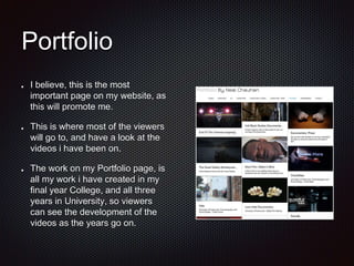 Portfolio
I believe, this is the most
important page on my website, as
this will promote me.
This is where most of the viewers
will go to, and have a look at the
videos i have been on.
The work on my Portfolio page, is
all my work i have created in my
final year College, and all three
years in University, so viewers
can see the development of the
videos as the years go on.
 