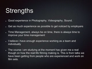 Strengths
Good experience in Photography, Videography, Sound.
Get as much experience as possible to get noticed by employers
Time Management, always be on time, there is always time to
improve your time management
I believe i have enough experience working as a team and
individually
The course i am studying at the moment has given me a real
though on how the real life filming making is. This is from talks we
have been getting from people who are experienced and work on
film sets.
 