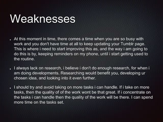 Weaknesses
At this moment in time, there comes a time when you are so busy with
work and you don't have time at all to keep updating your Tumblr page.
This is where i need to start improving this as, and the way i am going to
do this is by, keeping reminders on my phone, until i start getting used to
the routine.
I always lack on research, i believe i don't do enough research, for when i
am doing developments. Researching would benefit you, developing ur
chosen idea, and looking into it even further.
I should try and avoid taking on more tasks i can handle. If i take on more
tasks, then the quality of of the work wont be that great. If i concentrate on
the tasks i can handle then the quality of the work will be there. I can spend
more time on the tasks set.
 
