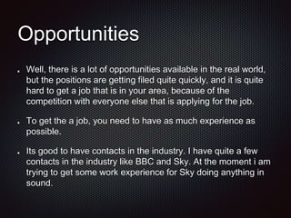 Opportunities
Well, there is a lot of opportunities available in the real world,
but the positions are getting filed quite quickly, and it is quite
hard to get a job that is in your area, because of the
competition with everyone else that is applying for the job.
To get the a job, you need to have as much experience as
possible.
Its good to have contacts in the industry. I have quite a few
contacts in the industry like BBC and Sky. At the moment i am
trying to get some work experience for Sky doing anything in
sound.
 