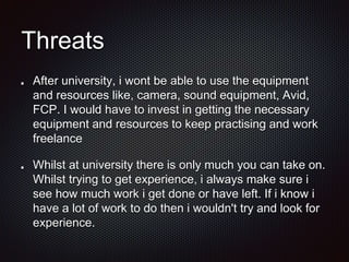 Threats
After university, i wont be able to use the equipment
and resources like, camera, sound equipment, Avid,
FCP. I would have to invest in getting the necessary
equipment and resources to keep practising and work
freelance
Whilst at university there is only much you can take on.
Whilst trying to get experience, i always make sure i
see how much work i get done or have left. If i know i
have a lot of work to do then i wouldn't try and look for
experience.
 