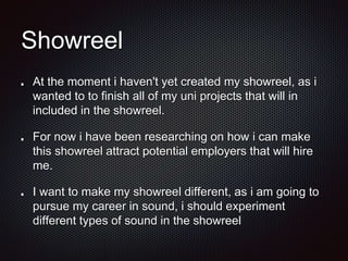 Showreel
At the moment i haven't yet created my showreel, as i
wanted to to finish all of my uni projects that will in
included in the showreel.
For now i have been researching on how i can make
this showreel attract potential employers that will hire
me.
I want to make my showreel different, as i am going to
pursue my career in sound, i should experiment
different types of sound in the showreel
 