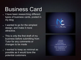 Business Card
I have been researching different
types of business cards, posted in
my blog
I wanted to go for the simplest
design, and make it more
attractive.
This is only the first draft of my
business before submitting from
Tutor for any comments or
changes to be made
I wanted to keep as minimal as
possible as it would bore the
potential customers
 