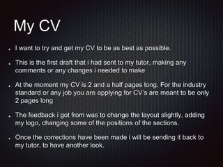 My CV
I want to try and get my CV to be as best as possible.
This is the first draft that i had sent to my tutor, making any
comments or any changes i needed to make
At the moment my CV is 2 and a half pages long. For the industry
standard or any job you are applying for CV’s are meant to be only
2 pages long
The feedback i got from was to change the layout slightly, adding
my logo, changing some of the positions of the sections.
Once the corrections have been made i will be sending it back to
my tutor, to have another look.
 