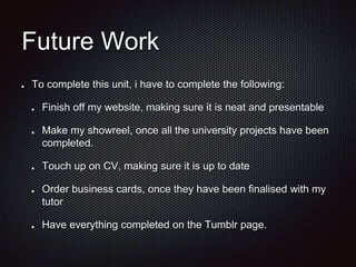 Future Work
To complete this unit, i have to complete the following:
Finish off my website, making sure it is neat and presentable
Make my showreel, once all the university projects have been
completed.
Touch up on CV, making sure it is up to date
Order business cards, once they have been finalised with my
tutor
Have everything completed on the Tumblr page.
 