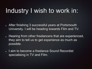 Industry I wish to work in:
After finishing 3 successful years at Portsmouth
University. I will be heading towards Film and TV.
Hearing from other freelancers that are experienced,
they aim to tell us to get experience as much as
possible.
I aim to become a freelance Sound Recordist
specialising in TV and Film.
 