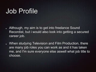 Job Profile
Although, my aim is to get into freelance Sound
Recordist, but i would also look into getting a secured
career job.
When studying Television and Film Production, there
are many job roles you can work as and it has taken
me, and I'm sure everyone else aswell what job title to
choose.
 