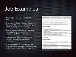 Job Examples
This is a job advertisement taken from
BBC.
The role is for Sound Assistant (freelance),
this is one of the roles i would love to go for
when i finish my time at university.
Sound Assistants have to have technical
knowledge for the operation and the
maintenance of sound equipment
Have excellent hearing so that, so you
know the levels of the sound when
recording
They usually work in the production and
post production, where they will be working
under the supervision of sound supervisor.
 