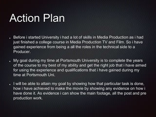 Action Plan
Before i started University i had a lot of skills in Media Production as i had
just finished a college course in Media Production TV and Film. So i have
gained experience from being a all the roles in the technical side to a
Producer.
My goal during my time at Portsmouth University is to complete the years
of the course to my best of my ability and get the right job that i have aimed
for using the experience and qualifications that i have gained during my
time at Portsmouth Uni.
I will be able to attain my goal by showing how that particular task is done,
how i have achieved to make the movie by showing any evidence on how i
have done it. As evidence i can show the main footage, all the post and pre
production work.
 