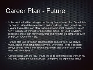 Career Plan - Future
In this section I will be talking about the my future career plan. Once I finish
my degree, with all the experiences and knowledge I have gained over the
3 years, I would like start of by working at some small companies, to see
how it is really like working for a company. Once I get used to working
conditions, then I start moving upwards and work for big companies such
as BBC, ITV, Channel 4 etc.
﻿I would also love to work in concerts doing camera work, live shows,
music, sound engineer, photography etc. Every time I go to a concert I
always tend to have a look at what equipment they use for each show,
what kind of set up is it?
Also alongside with the job, I would like to do some freelance work, in my
free time when I am not at work, just to improve the experience I have.
 