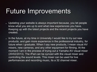 Future Improvements
Updating your website is always important because, you let people
know what you are up to and what new experiences you have.
Keeping up with the latest projects and the recent projects you have
created.
In the future, at my time in University I would like to try out new
products, and gain more experience in the professional industry, for
future when i graduate. When I say new products, I mean visual AV
mixers, new cameras, and any other equipment for filming. At the
moment I am in the process of trying out a Yamaha AV visual mixer
(20/02/2013). The iPad can be synced with the visual mixer and
controlling the sound levels. This mixer can be used for live
performances and recording music, its a 32 channel mixer.
 