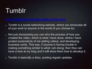 Tumblr
Tumblr is a social networking website, where you showcase all
of your work to anyone in the world (if you choose to).
Not just showcasing you can who the process of how you
created the video, which is what i have done, where i have
posted screenshots of me editing videos, and developing
business cards. This way, if anyone is having trouble in
making something similar to what i am doing, then they can
have a look at my blog and it will show them how to develop it.
Tumblr is basically a diary, posting regular updates.
http://nealchauhancreativeplat.tumblr.com
 