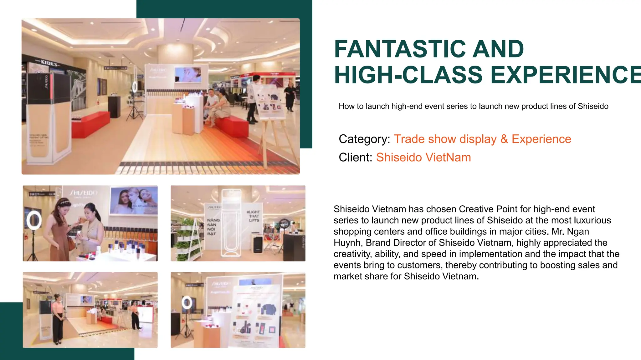 FANTASTIC AND
HIGH-CLASS EXPERIENCE
Category: Trade show display & Experience
Client: Shiseido VietNam
Shiseido Vietnam has chosen Creative Point for high-end event
series to launch new product lines of Shiseido at the most luxurious
shopping centers and office buildings in major cities. Mr. Ngan
Huynh, Brand Director of Shiseido Vietnam, highly appreciated the
creativity, ability, and speed in implementation and the impact that the
events bring to customers, thereby contributing to boosting sales and
market share for Shiseido Vietnam.​
How to launch high-end event series to launch new product lines of Shiseido
 