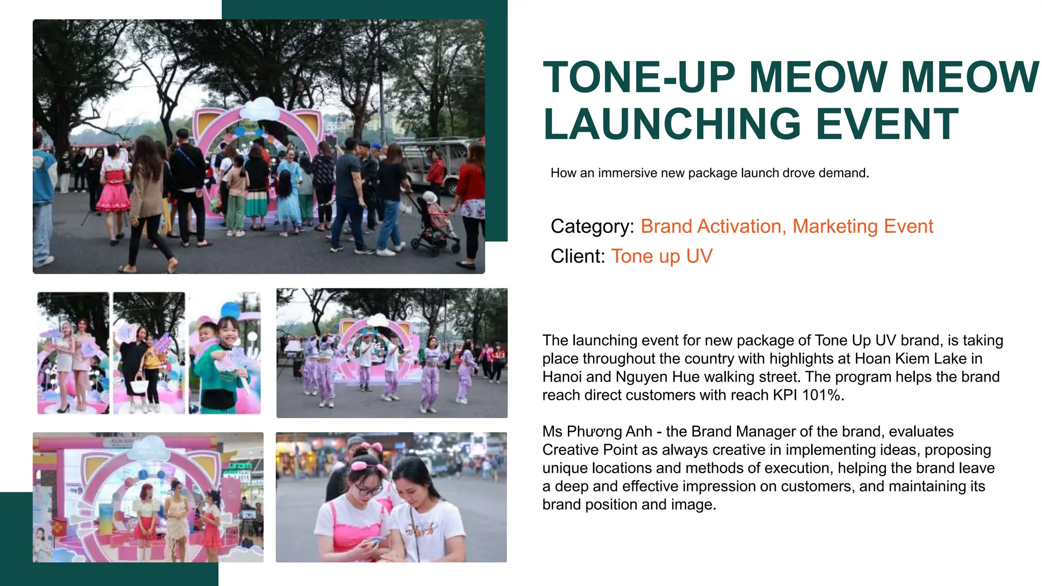 TONE-UP MEOW MEOW
LAUNCHING EVENT
Category: Brand Activation, Marketing Event
Client: Tone up UV
The launching event for new package of Tone Up UV brand, is taking
place throughout the country with highlights at Hoan Kiem Lake in
Hanoi and Nguyen Hue walking street. The program helps the brand
reach direct customers with reach KPI 101%.
Ms Phương Anh - the Brand Manager of the brand, evaluates
Creative Point as always creative in implementing ideas, proposing
unique locations and methods of execution, helping the brand leave
a deep and effective impression on customers, and maintaining its
brand position and image.​
How an immersive new package launch drove demand.
 
