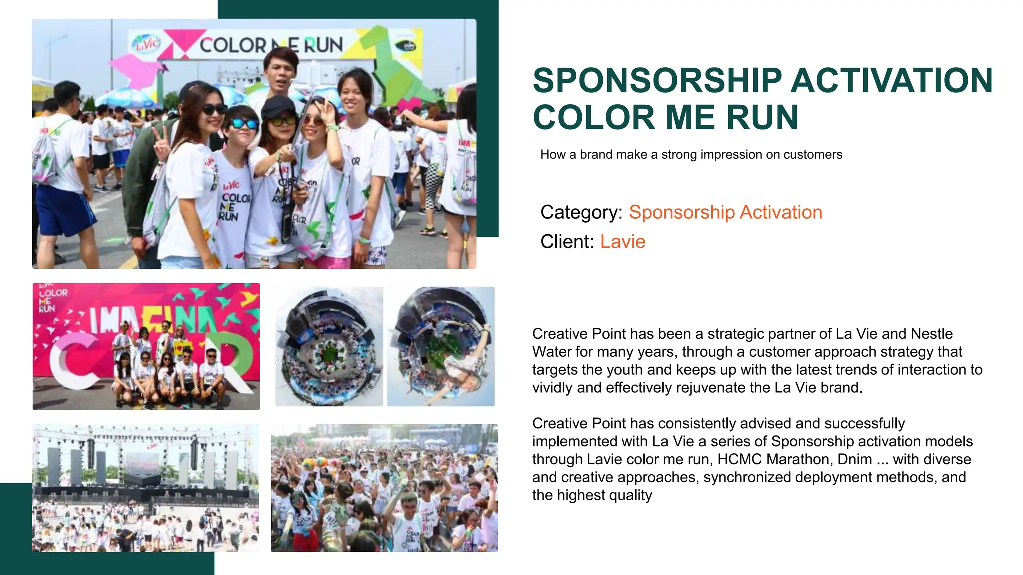 SPONSORSHIP ACTIVATION
COLOR ME RUN
Category: Sponsorship Activation
Client: Lavie
Creative Point has been a strategic partner of La Vie and Nestle
Water for many years, through a customer approach strategy that
targets the youth and keeps up with the latest trends of interaction to
vividly and effectively rejuvenate the La Vie brand.​
Creative Point has consistently advised and successfully
implemented with La Vie a series of Sponsorship activation models
through Lavie color me run, HCMC Marathon, Dnim ... with diverse
and creative approaches, synchronized deployment methods, and
the highest quality​
How a brand make a strong impression on customers
 