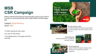 MSB
CSR Campaign
Raising a small tree just like raising your green living style, as long as you put a faith on
it, one day our community will grow big, that’s the belief of MSB in the CSR campaign
2021.
Category: Digital Marketing
Client: MSB Social inspiring video
An inspiring video to encourage young generation
live green with MSB, start with small action: plan a
tree. Link
PR & Digital Ads
Always on content to support campaign, along
with series PR in special type (long form,
emagazine).
Social Booking
Booking reputable KOL to spread out
campaign message.
>4 million reaches & video views
41k views for PR articles
7.4k engagements on hot pages and KOLs
channels
 