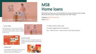 MSB
Home loans
With MSB home loans, you not only benefit from the loan policy, but also mentally
beneficial when you don't have to worry about the "debt” burden.
Category: Digital Marketing
Client: MSB
Social video
Some homeowners can not enjoy life but worrying
about the debt burden, basing on that fact we produce
a social video introduce MSB as a solution to take that
burden off. Link
Social content
Always on content in 2 months to spread out
campaign key message and introduce product
features.
Digital ads
Produce always on content and run ads with metrics:
Facebook reach, view & engagement to raise
awareness about product and gain lead.
>5 million reaches & video views
2.2 million engagement from all platforms
Gain ~100k clicks and ~1,000 comments, inbox about products.
 