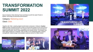 TRANSFORMATION
SUMMIT 2022
Category: Marketing event
Client: Citek
Together with Citek, a leading digital transformation enterprise in Vietnam, Creative
Point provides consulting services to build an annual event series for the community of
CIOs and major business leaders. The program aims to contribute to the promotion of
digital transformation, and to share experiences and industry trends. The program has
been highly praised by Trí Nguyễn, COO of Citek, for its outstanding ideas, program
arrangement, creative design, and excellent customer service for Citek's clients.
How to Create an Open Sharing Forum and Keep Up with the Latest Trends in
Modern Technology and Business Administration
 
