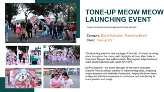 TONE-UP MEOW MEOW
LAUNCHING EVENT
Category: Brand Activation, Marketing Event
Client: Tone up UV
The launching event for new package of Tone Up UV brand, is taking
place throughout the country with highlights at Hoan Kiem Lake in
Hanoi and Nguyen Hue walking street. The program helps the brand
reach direct customers with reach KPI 101%.
Ms Phương Anh - the Brand Manager of the brand, evaluates
Creative Point as always creative in implementing ideas, proposing
unique locations and methods of execution, helping the brand leave
a deep and effective impression on customers, and maintaining its
brand position and image.​
How an immersive new package launch drove demand.
 