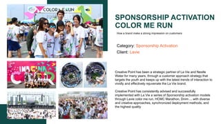 SPONSORSHIP ACTIVATION
COLOR ME RUN
Category: Sponsorship Activation
Client: Lavie
Creative Point has been a strategic partner of La Vie and Nestle
Water for many years, through a customer approach strategy that
targets the youth and keeps up with the latest trends of interaction to
vividly and effectively rejuvenate the La Vie brand.​
Creative Point has consistently advised and successfully
implemented with La Vie a series of Sponsorship activation models
through Lavie color me run, HCMC Marathon, Dnim ... with diverse
and creative approaches, synchronized deployment methods, and
the highest quality​
How a brand make a strong impression on customers
 