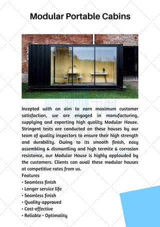 Modular Portable Cabins
Incepted with an aim to earn maximum customer
satisfaction, we are engaged in manufacturing,
supplying and exporting high quality Modular House.
Stringent tests are conducted on these houses by our
team of quality inspectors to ensure their high strength
and durability. Owing to its smooth finish, easy
assembling & dismantling and high termite & corrosion
resistance, our Modular House is highly applauded by
the customers. Clients can avail these modular houses
at competitive rates from us.
Features
• Seamless finish
• Longer service life
• Seamless finish
• Quality-approved
• Cost-effective
• Reliable • Optimality
 