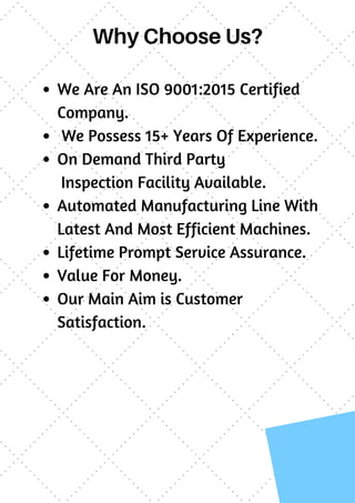 Why Choose Us?
We Are An ISO 9001:2015 Certified
Company.
We Possess 15+ Years Of Experience.
On Demand Third Party
Inspection Facility Available.
Automated Manufacturing Line With
Latest And Most Efficient Machines.
Lifetime Prompt Service Assurance.
Value For Money.
Our Main Aim is Customer
Satisfaction.
 
