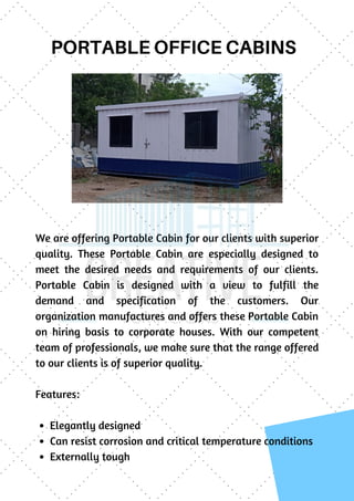 PORTABLE OFFICE CABINS
We are offering Portable Cabin for our clients with superior
quality. These Portable Cabin are especially designed to
meet the desired needs and requirements of our clients.
Portable Cabin is designed with a view to fulfill the
demand and specification of the customers. Our
organization manufactures and offers these Portable Cabin
on hiring basis to corporate houses. With our competent
team of professionals, we make sure that the range offered
to our clients is of superior quality.
Features:
 
Elegantly designed
Can resist corrosion and critical temperature conditions
Externally tough
 