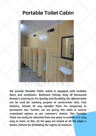 Portable Toilet Cabin
We provide  Portable Toilet, which is equipped with lockable
doors and ventilators. Bathroom Fittings Only Of Renowned
Brands is Used by Us For Quality And Durablity The offered toilet
can be used for sanitary purpose at construction sites, Fuel
Stations, Schools Or any Suitable Place For temporary or
permanent Use. Further, we are giving this toilet in several
customized options as per customer's choices. This Portable
Toilet can easily be relocated from one place to another it is very
easy to clean. In this, all the gaps are sealed at all the edges &
beams, bottom for forbidding the ingress of moisture.
 