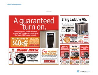 7
Category: Home improvement
Newspaper
Show your unit some love this
season. We’ll make sure it returns
the favor. 100% guaranteed.
Aguaranteed
turnon.
MENTION
THIS AD AND
RECEIVE AN EXTRA
10%
OFF*
SCHEDULE YOUR
APPOINTMENT
TODAY!
1-800-000-0000
GEORGEBRAZILSERVICE.COM
No trip charge! No diagnostic charge!
No strings attached! (Reg. $79.95)
FreeHeatingservicecalldoesnotcoverrecommendedrepairs.Couponvalid7am-5pm,Mon-
days - Saturdays. Some restrictions may apply, call dealer for details. Excludes Sundays, holi-
days,home warranties,rental properties,and commercial properties.Exp.12/31/13.
Reg. $79.95, with
coupon only $39.95.
Coupon must be presented at time
of service. Excludes home warran-
ties,and commercial properties.Val-
id with only one other coupon or of-
fer per service visit.Expires 1/31/14.
HEATING TUNE-UP
Bringbackthe70s.
SCHEDULE YOUR
APPOINTMENT
TODAY!
602-842-6498
CALLGEORGEBRAZIL.COM
MENTION
THIS AD AND
RECEIVE AN EXTRA
10%
OFF*
Max manufacturers
rebateon a York High
Efficiency A/C System.
A/C
TUNE-UP Coupon must be presented at time of service. Excludes
home warranties, and commercial properties. Not valid
with any other offers.Expires 4/30/14.
Reg. $79.95, with
coupon only $39.95.
ers
INSTANTA/CREBATE$2,400Call Dealer for Details.Expires 4/30/14
The numbers are going up outside.
Keep them low inside with a new A/C
system at the year’s best prices!
NEW A/C SYSTEMS
$39PER
MONTH
* CALL FOR DETAILS. ROC255111 ROC255110 ROC102736 ROC093021
A/C
SERVICE CALL*
A/C
SERVICE
CALL*
Free HVAC service call does not cov-
er recommended repairs. Coupon
valid M-F 7am-5pm,Sat.8am-2pm.
Some restrictions may apply, call
dealerfordetails.ExcludesSundays,
holidays, home warranties, rental
properties, and commercial proper-
ties.Exp.5/31/14.
-
n
.
l
,
l
-
Maxmanufacturers
rebateonaYorkHigh
EfficiencyA/CSystem.
INSTANT A/C REBATE
$3,300
Call Dealer for Details.
Expires 4/30/14
*WITH REPAIR
SCHEDULE YOUR APPOINTMENT TODAY!
602.888.9011
* CALL FOR DETAILS. ROC255110
NEW A/C
SYSTEMS
$39PER MONTH
OINOINNNNTMENTTMTMENTTMENTTMENTT TODTODATODATODAAY!Y!Y!Y!
90901111
T
MENTIONTHIS AD ANDRECEIVE AN EXTRA10%OFFANY REPAIR**Max$100.NotvalidwithanyoffersbeyondthefreeServicecallwith
repair.
CALLGEORGEBRAZIL.COM
The Valley’s Most Trusted Air Conditioning Contractor
Keepthe
BBQoutside
thisweekend.
A/C
SERVICE CALL*
A/C
SERVICE
CALL*
Free HVAC service call does not cov-
er recommended repairs. Coupon
valid M-F 7am-5pm,Sat.8am-2pm.
Some restrictions may apply, call
dealerfordetails.ExcludesSundays,
holidays, home warranties, rental
properties, and commercial proper-
ties.Exp.5/31/14.
-
n
.
l
,
l
-
Maxmanufacturers
rebateonaYorkHigh
EfficiencyA/CSystem.
INSTANT A/C REBATE
$3,300
Call Dealer for Details.
Expires 4/30/14
*WITH REPAIR
SCHEDULE YOUR APPOINTMENT TODAY!
602.888.9011
* CALL FOR DETAILS. ROC255110
NEW A/C
SYSTEMS
$39PER MONTH
OINOINNNNTMENTTMENTTMTMENTTMENTT TOTODATODATODAAY!Y!Y!Y!
90901111
MENTIONTHIS AD ANDRECEIVE AN EXTRA10%OFFANY REPAIR**Max$100.NotvalidwithanyoffersbeyondthefreeServicecallwith
repair.
CALLGEORGEBRAZIL.COM
The Valley’s Most Trusted Air Conditioning Contractor
Dependable.
Evenon
IndependenceDay.
A/C
SERVICE CALL*
A/C
SERVICE
CALL*
Free HVAC service call does not cov-
er recommended repairs. Coupon
valid M-F 7am-5pm,Sat.8am-2pm.
Some restrictions may apply, call
dealerfordetails.ExcludesSundays,
holidays, home warranties, rental
properties, and commercial proper-
ties.Exp.5/31/14.
-
n
.
l
,
l
-
Maxmanufacturers
rebateonaYorkHigh
EfficiencyA/CSystem.
INSTANT A/C REBATE
$3,300
Call Dealer for Details.
Expires 4/30/14
*WITH REPAIR
SCHEDULE YOUR APPOINTMENT TODAY!
602.888.9011
* CALL FOR DETAILS. ROC255110
NEW A/C
SYSTEMS
$39PER MONTH
OINOINNNNTMENTTMTMENTTMENTTMENTT TOTODATODATODAAY!Y!Y!Y!
90901111
MENTIONTHIS AD ANDRECEIVE AN EXTRA10%OFFANY REPAIR**Max$100.NotvalidwithanyoffersbeyondthefreeServicecallwith
repair.
CALLGEORGEBRAZIL.COM
The Valley’s Most Trusted Air Conditioning Contractor
Bethe
coolestdad
intown.
 