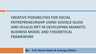 CREATIVE POSSIBILITIES FOR SOCIAL
ENTREPRENEURSHIP USING GOOGLE GLASS
AND OCULUS RIFT IN DEVELOPING MARKETS:
BUSINESS MODEL AND THEORETICAL
FRAMEWORK
By : Prof. Keiron Hylton & Kushagra Mishra
 