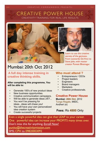 2012	

                C R E AT I V E   COMMANDOES      P R E S E N T S :	




            CREATIVE POWER HOUSE
                 CREATIVITY TRAINING FOR REAL LIFE RESULTS




                                                               Learn to use the creative
                                                               secrets of the geniuses.
                                                               From Leonardo Da Vinci to
                                                               Steve Jobs, with master
                                                               creator Puneet Bhatnagar.
  Mumbai: 20th Oct 2012
  A full day intense training in                   Who must attend ?
  creative thinking skills.                         •     Entrepreneurs / CEOs
                                                    •     Project leaders
  After completing this programme, You              •     Engineers
  will be able to:                                  •     Brand managers
                                                    •     Marketers
      •   Generate 100's of new product ideas       •     Creative professionals
      •   New business opportunities.               •     Content creators
      •   Creative communication campaigns.
      •   Will be able to generate ideas 24/7...   Creative Power House
      •   You won't be pressing for                Mumbai: 20th Oct. 2012
          ideas...ideas will chase you!            Tunga Regale, MIDC,
      •   You will have your own personalized      Andheri (e)
          idea creation system
      •   Create successful projects
                                                   Fees: Rs 4800 Only
     Even a single powerful idea can give that LEAP to your career.
     One powerful idea can increase your PROFITS many times over.
     Don’t miss this for anything. Enroll Now!
     punito@thecreativitymission.com
     SMS: CPH to 09820003092
 