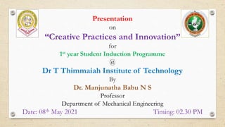 Presentation
on
“Creative Practices and Innovation”
for
1st year Student Induction Programme
@
Dr T Thimmaiah Institute of Technology
By
Dr. Manjunatha Babu N S
Professor
Department of Mechanical Engineering
Date: 08th May 2021 Timing: 02.30 PM
 