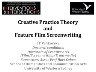 Creative Practice Theory
and
Feature Film Screenwriting
JT Velikovsky
Doctoral candidate:
Doctorate of Creative Arts
(Film/Screenwriting/Transmedia)
Supervisor: Assoc Prof Hart Cohen
School of Humanities and Communication Arts
University of Western Sydney
 
