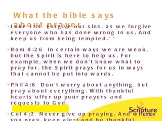What the bible says about prayer Luke 11:4  Forgive our sins, as we forgive everyone who has done wrong to us. And keep us from being tempted.' "  Rom 8:26  In certain ways we are weak, but the Spirit is here to help us. For example, when we don't know what to pray for, the Spirit prays for us in ways that cannot be put into words.  Phil 4:6  Don't worry about anything, but pray about everything. With thankful hearts offer up your prayers and requests to God. Col 4:2  Never give up praying. And when you pray, keep alert and be thankful  