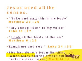 Jesus used all the senses. “ Take and  eat ; this is my body”  Matthew 26 : 26 “ My sheep  listen  to my voice”  John 10 : 27 “ Look  at the birds of the air”  Matthew 6 : 26 Touch  me and see “  Luke 24 : 39 She has done a beautiful thing (when Mary poured  sweet-smelling  perfume over Jesus)  Mark 14 : 6 