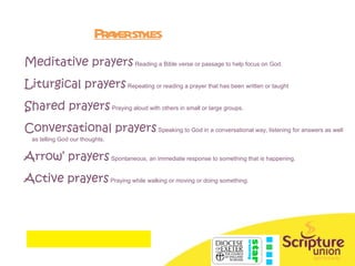 Prayer styles Meditative prayers   Reading a Bible verse or passage to help focus on God. Liturgical prayers   Repeating or reading a prayer that has been written or taught Shared prayers   Praying aloud with others in small or large groups. Conversational prayers   Speaking to God in a conversational way, listening for answers as well as telling God our thoughts. Arrow’ prayers  Spontaneous, a n immediate response to something that is happening. Active prayers  Praying while walking or moving or doing something. 