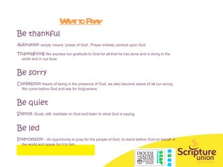 What to Pray Be thankful Adoration  simply means ‘praise of God’. Prayer entirely centred upon God. Thanksgiving  We express our gratitude to God for all that he has done and is doing in the world and in our lives. Be sorry Confession   Aware of being in the presence of God, we also become aware of all our wrong.  We come before God and ask for forgiveness. Be quiet Silence  -Quiet, still, meditate on God and listen to what God is saying. Be led Intercession  - An opportunity to pray for the people of God, to stand before God on behalf of the world and speak for it to him. 