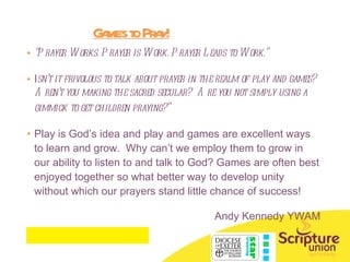 Games to Pray! “ Prayer Works. Prayer is Work. Prayer Leads to Work.”  I sn’t it frivolous to talk about prayer in the realm of play and games? Aren’t you making the sacred secular?  Are you not simply using a gimmick to get children praying?”   Play is God’s idea and play and games are excellent ways to learn and grow.  Why can’t we employ them to grow in our ability to listen to and talk to God? Games are often best enjoyed together so what better way to develop unity without which our prayers stand little chance of success! Andy Kennedy YWAM 