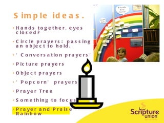 Simple ideas. Hands together, eyes closed? Circle prayers:  passing an object to hold.  ‘ Conversation prayers’ Picture prayers Object prayers ‘ Popcorn’ prayers Prayer Tree Something to focus on  Prayer and Praise Rainbow 