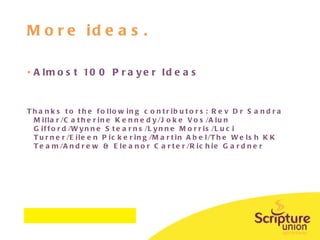 More ideas. Almost 100 Prayer Ideas Thanks to the following contributors: Rev Dr Sandra Millar/Catherine Kennedy/Joke Vos/Alun Gifford/Wynne Stearns/Lynne Morris/Luci Turner/Eileen Pickering/Martin Abel/The Welsh KK Team/Andrew & Eleanor Carter/Richie Gardner 
